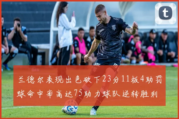 兰德尔表现出色砍下23分11板4助罚球命中率高达75助力球队逆转胜利