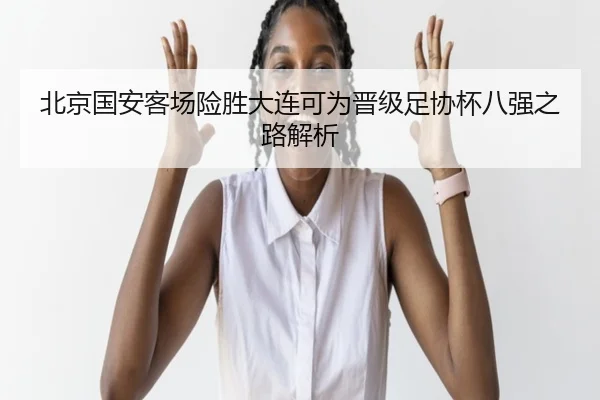 北京国安客场险胜大连可为晋级足协杯八强之路解析